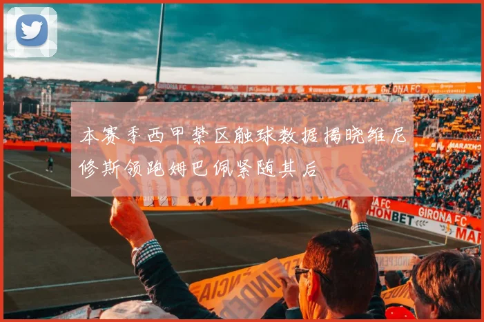 本赛季西甲禁区触球数据揭晓维尼修斯领跑姆巴佩紧随其后