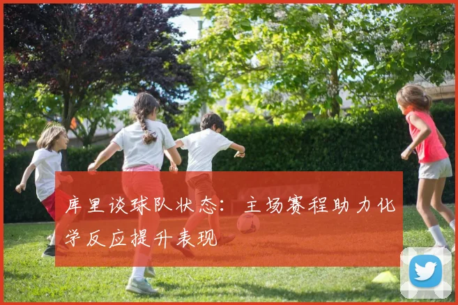 库里谈球队状态：主场赛程助力化学反应提升表现