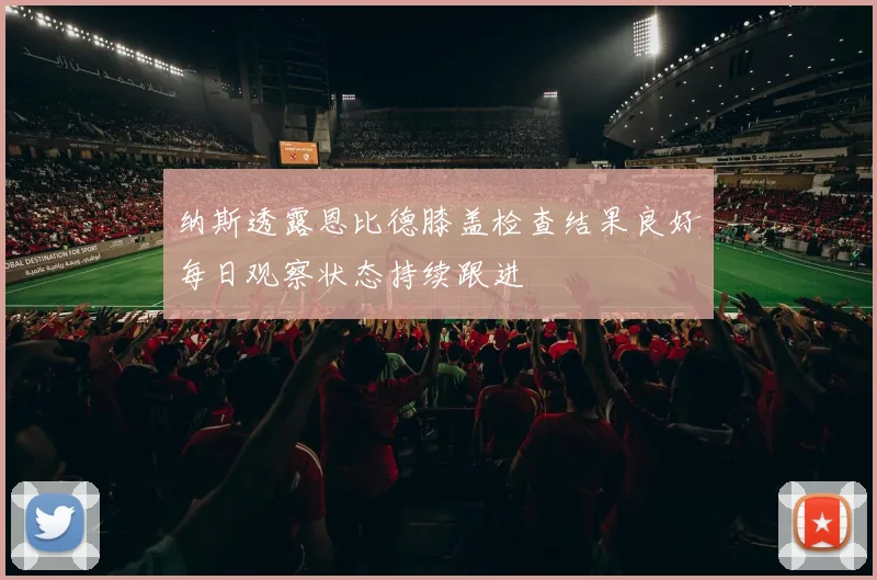 纳斯透露恩比德膝盖检查结果良好每日观察状态持续跟进