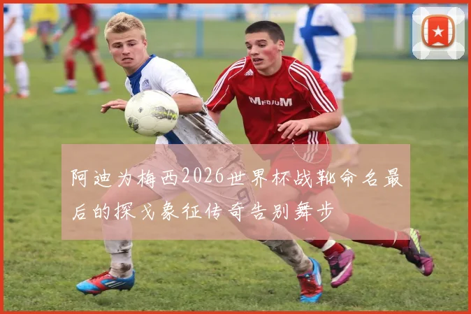 阿迪为梅西2026世界杯战靴命名最后的探戈象征传奇告别舞步