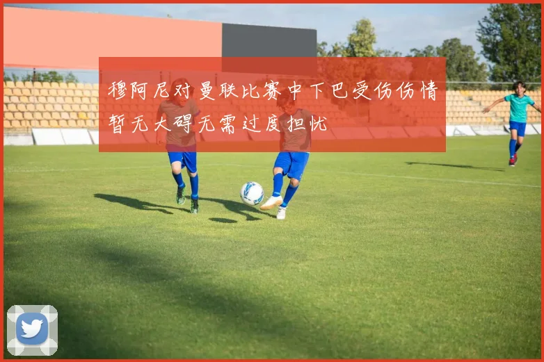 穆阿尼对曼联比赛中下巴受伤伤情暂无大碍无需过度担忧