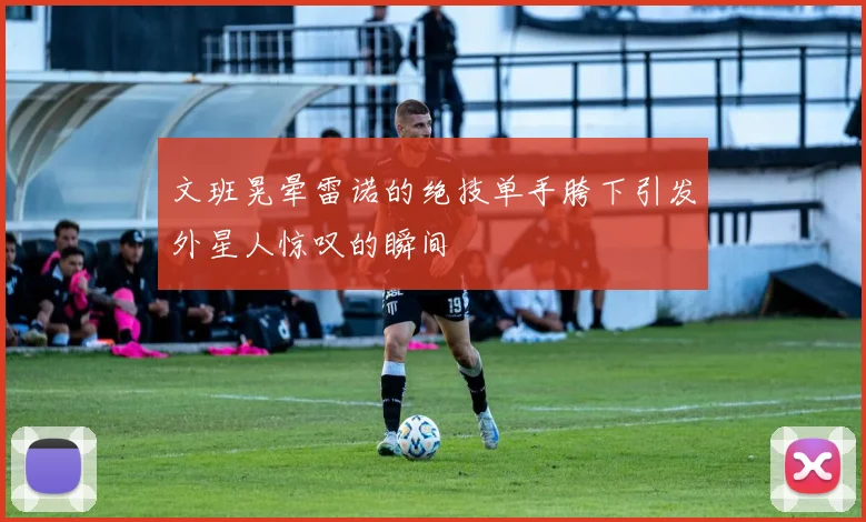 文班晃晕雷诺的绝技单手胯下引发外星人惊叹的瞬间