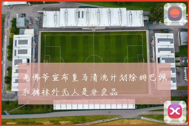 老佛爷宣布皇马清洗计划除姆巴佩和裤袜外无人是非卖品