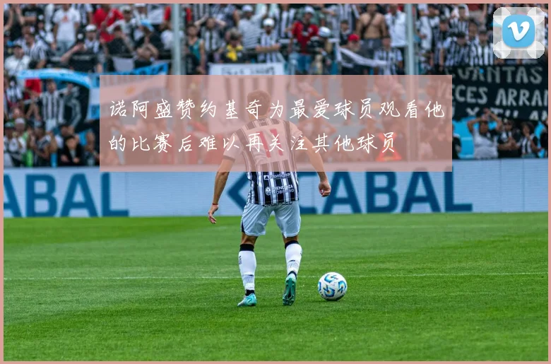 诺阿盛赞约基奇为最爱球员观看他的比赛后难以再关注其他球员