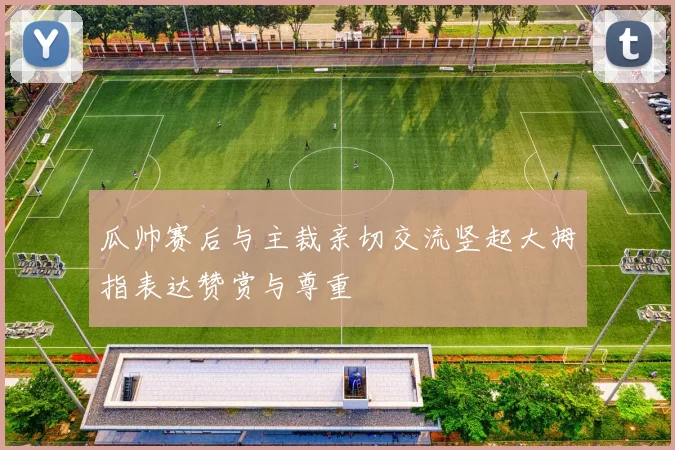 瓜帅赛后与主裁亲切交流竖起大拇指表达赞赏与尊重