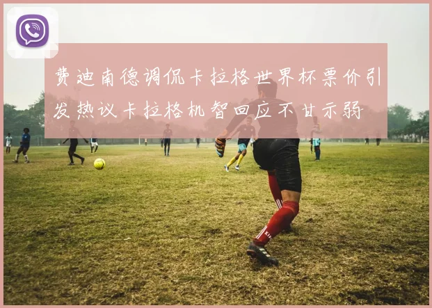费迪南德调侃卡拉格世界杯票价引发热议卡拉格机智回应不甘示弱