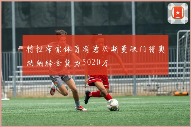 特拉布宗体育有意买断曼联门将奥纳纳转会费为5020万