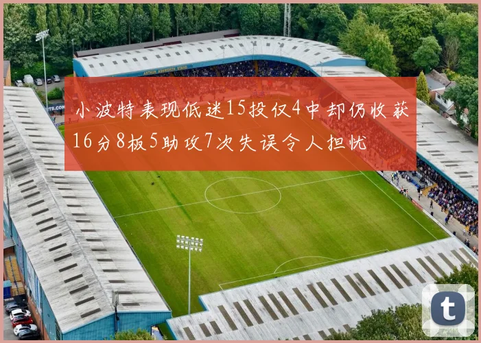小波特表现低迷15投仅4中却仍收获16分8板5助攻7次失误令人担忧