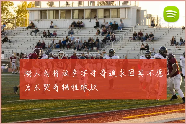 湖人或将放弃字母哥追求因其不愿为东契奇牺牲球权