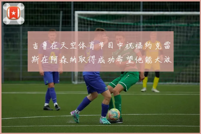 吉鲁在天空体育节目中祝福约克雷斯在阿森纳取得成功希望他能大放异彩