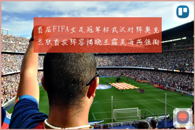 首届FIFA女足冠军杯武汉对阵奥克兰联首发阵容揭晓王霜吴海燕领衔出战