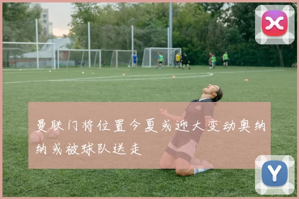 曼联门将位置今夏或迎大变动奥纳纳或被球队送走
