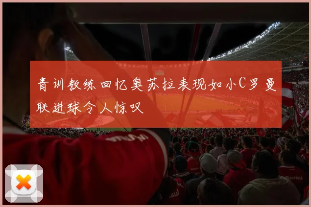 青训教练回忆奥苏拉表现如小C罗曼联进球令人惊叹