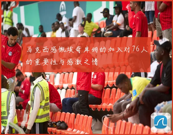 马克西感慨埃奇库姆的加入对76人的重要性与感激之情