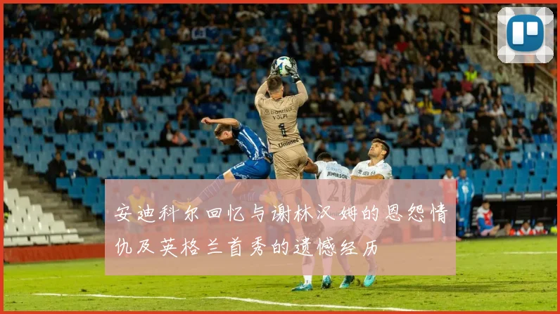 安迪科尔回忆与谢林汉姆的恩怨情仇及英格兰首秀的遗憾经历