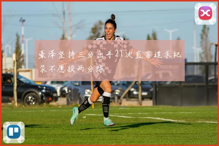 豪泽坚持三分出手21次直言追求纪录不愿投两分球