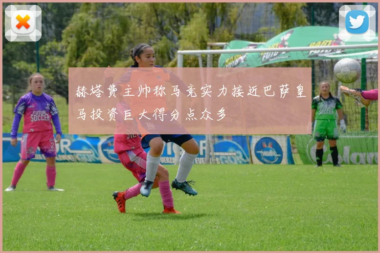 赫塔费主帅称马竞实力接近巴萨皇马投资巨大得分点众多