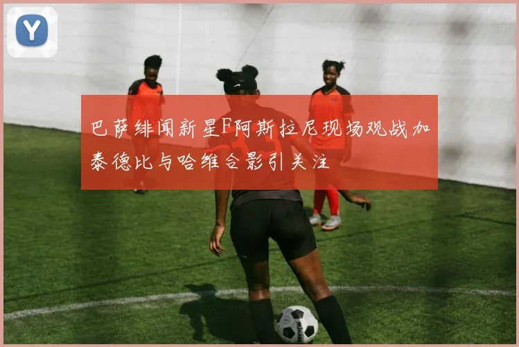 巴萨绯闻新星F阿斯拉尼现场观战加泰德比与哈维合影引关注