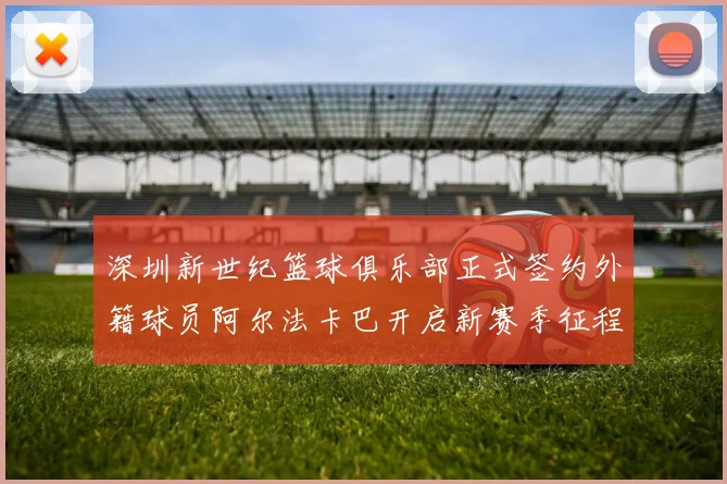 深圳新世纪篮球俱乐部正式签约外籍球员阿尔法卡巴开启新赛季征程
