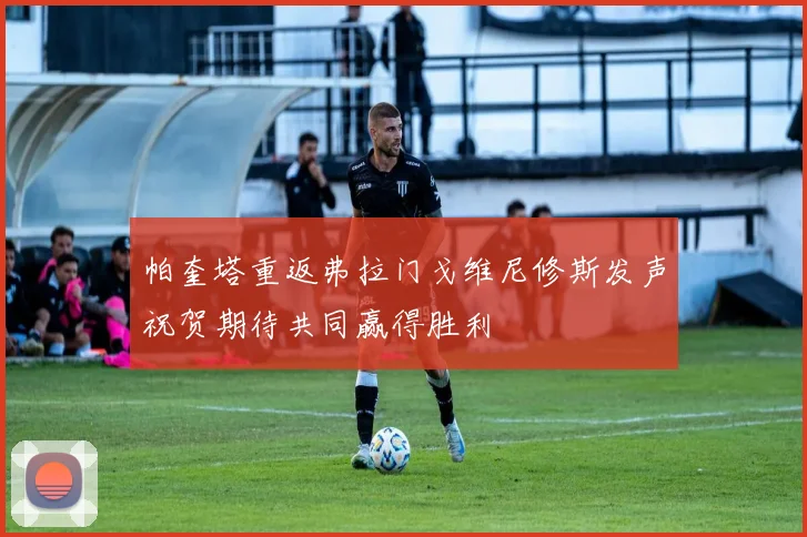 帕奎塔重返弗拉门戈维尼修斯发声祝贺期待共同赢得胜利