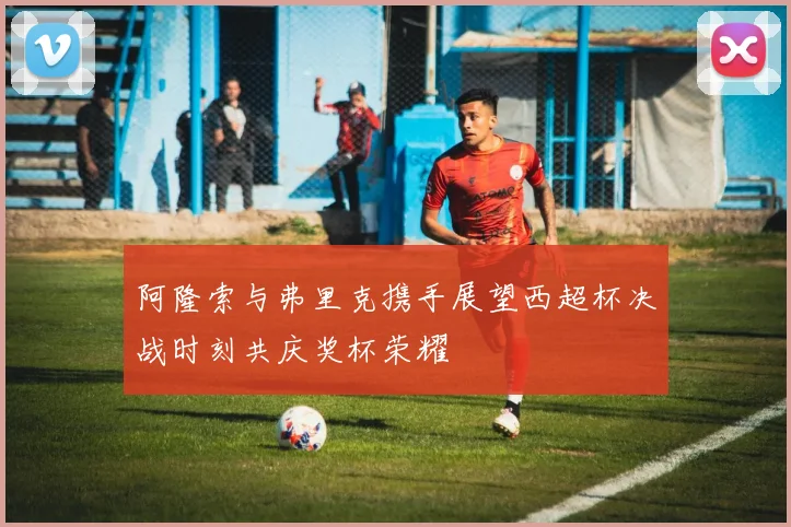 阿隆索与弗里克携手展望西超杯决战时刻共庆奖杯荣耀