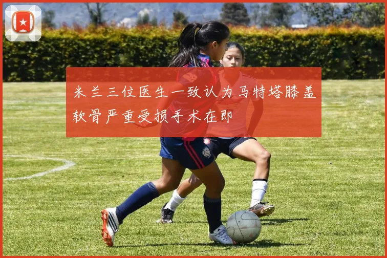米兰三位医生一致认为马特塔膝盖软骨严重受损手术在即