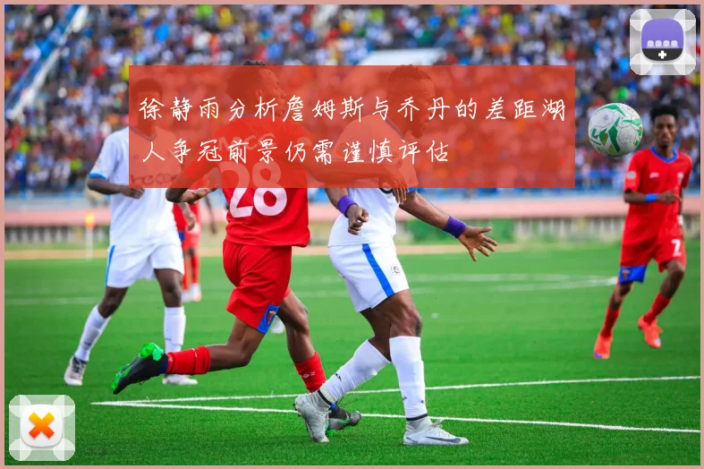 徐静雨分析詹姆斯与乔丹的差距湖人争冠前景仍需谨慎评估