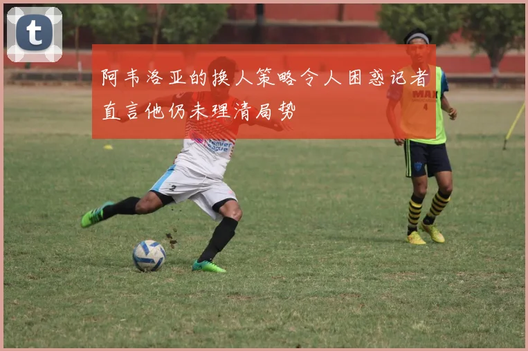 阿韦洛亚的换人策略令人困惑记者直言他仍未理清局势